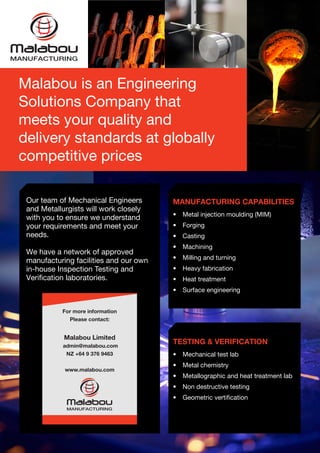 Our team of Mechanical Engineers
and Metallurgists will work closely
with you to ensure we understand
your requirements and meet your
needs.
We have a network of approved
manufacturing facilities and our own
in-house Inspection Testing and
Verification laboratories.
For more information
Please contact:
Malabou Limited
admin@malabou.com
NZ +64 9 376 9463
www.malabou.com
MANUFACTURING CAPABILITIES
•	 Metal injection moulding (MIM)
•	 Forging
•	 Casting
•	 Machining
•	 Milling and turning
•	 Heavy fabrication
•	 Heat treatment
•	 Surface engineering
TESTING & VERIFICATION
•	 Mechanical test lab
•	 Metal chemistry
•	 Metallographic and heat treatment lab
•	 Non destructive testing
•	 Geometric vertification
Malabou is an Engineering
Solutions Company that
meets your quality and
delivery standards at globally
competitive prices
 