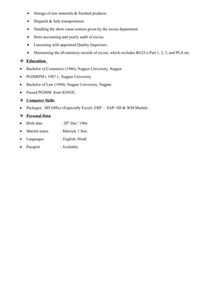 • Storage of raw materials & finished products.
• Dispatch & Safe transportation.
• Handling the show cause notices given by the excise department.
• Store accounting and yearly audit of excise.
• Liasioning with appointed Quality Inspectors.
• Maintaining the all-statutory records of excise, which excludes RG23 a Part 1, 2, 3, and PLA etc.
 Education
• Bachelor of Commerce (1986), Nagpur University, Nagpur.
• PGDIRPM ( 1987 ) , Nagpur University
• Bachelor of Law (1994), Nagpur University, Nagpur.
• Passed PGDIM from IGNOU.
 Computer Skills
• Packages: MS Office (Especially Excel). ERP : SAP- SD & WM Module.
 Personal Data
• Birth date : 20th
Dec’ 1966.
• Marital status : Married, 1 Son.
• Languages : English, Hindi
• Passport : Available.
 