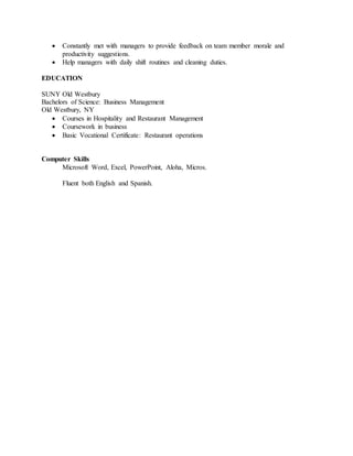  Constantly met with managers to provide feedback on team member morale and
productivity suggestions.
 Help managers with daily shift routines and cleaning duties.
EDUCATION
SUNY Old Westbury
Bachelors of Science: Business Management
Old Westbury, NY
 Courses in Hospitality and Restaurant Management
 Coursework in business
 Basic Vocational Certificate: Restaurant operations
Computer Skills
Microsoft Word, Excel, PowerPoint, Aloha, Micros.
Fluent both English and Spanish.
 