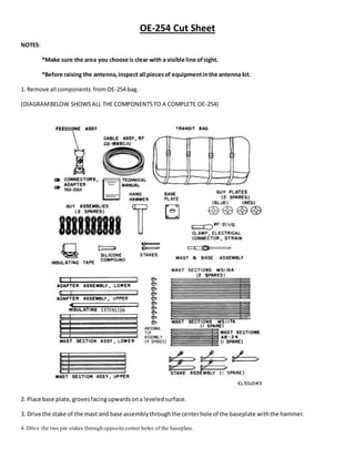 OE-254 Cut Sheet
NOTES:
*Make sure the area you choose is clear with a visible line ofsight.
*Before raising the antenna,inspect all piecesof equipmentinthe antenna kit.
1. Remove all components fromOE-254 bag.
(DIAGRAMBELOW SHOWSALL THE COMPONENTSTO A COMPLETE OE-254)
2. Place base plate,grovesfacingupwardsona leveledsurface.
3. Drive the stake of the mast and base assemblythroughthe centerhole of the baseplate withthe hammer.
4. Drive the two pin stakes through opposite corner holes of the baseplate.
 