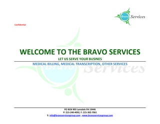 Confidential
PO BOX 903 Lansdale PA 19446
P: 215-240-4092, F: 215-302-7061
E: info@bravoservicesgroup.com , www.bravoservicesgroup.com
WELCOME TO THE BRAVO SERVICES
LET US SERVE YOUR BUSINES
MEDICAL BILLING, MEDICAL TRANSCRIPTION, OTHER SERVICES
 