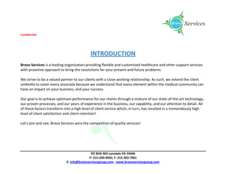 Confidential
PO BOX 903 Lansdale PA 19446
P: 215-240-4092, F: 215-302-7061
E: info@bravoservicesgroup.com , www.bravoservicesgroup.com
INTRODUCTION
Bravo Services is a leading organization providing flexible and customized healthcare and other support services
with proactive approach to bring the resolutions for your present and future problems.
We strive to be a valued partner to our clients with a close working relationship. As such, we extend the client
umbrella to cover every associate because we understand that every element within the medical community can
have an impact on your business, and your success.
Our goal is to achieve optimum performance for our clients through a mixture of our state-of-the-art technology,
our proven processes, and our years of experience in the business, our capability, and our attention to detail. All
of these factors transform into a high level of client service which, in turn, has resulted in a tremendously high
level of client satisfaction and client retention!
Let’s join and see; Bravo Services wins the competition of quality services!
 