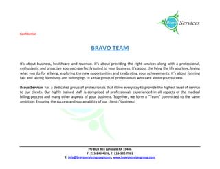 Confidential
PO BOX 903 Lansdale PA 19446
P: 215-240-4092, F: 215-302-7061
E: info@bravoservicesgroup.com , www.bravoservicesgroup.com
BRAVO TEAM
It’s about business, healthcare and revenue. It’s about providing the right services along with a professional,
enthusiastic and proactive approach perfectly suited to your business. It’s about the living the life you love, loving
what you do for a living, exploring the new opportunities and celebrating your achievements. It’s about forming
fast and lasting friendship and belongings to a true group of professionals who care about your success.
Bravo Services has a dedicated group of professionals that strive every day to provide the highest level of service
to our clients. Our highly trained staff is comprised of professionals experienced in all aspects of the medical
billing process and many other aspects of your business. Together, we form a “Team” committed to the same
ambition: Ensuring the success and sustainability of our clients’ business!
 