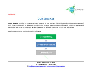 Confidential
PO BOX 903 Lansdale PA 19446
P: 215-240-4092, F: 215-302-7061
E: info@bravoservicesgroup.com , www.bravoservicesgroup.com
OUR SERVICES
Bravo Services founded to provide excellent services to our partners. We understand and realize the value of
your time and business so brings the best solutions for you. We promise to review your current processes and
determine how it can be improved. Bravo Solutions can help you save time, money and headaches!
Our Services Includes but not limited to following;
Medical Billing
Medical Transcription
Other Services
 