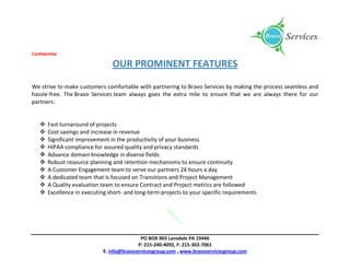 Confidential
PO BOX 903 Lansdale PA 19446
P: 215-240-4092, F: 215-302-7061
E: info@bravoservicesgroup.com , www.bravoservicesgroup.com
OUR PROMINENT FEATURES
We strive to make customers comfortable with partnering to Bravo Services by making the process seamless and
hassle-free. The Bravo Services team always goes the extra mile to ensure that we are always there for our
partners:
 Fast turnaround of projects
 Cost savings and increase in revenue
 Significant improvement in the productivity of your business
 HIPAA compliance for assured quality and privacy standards
 Advance domain knowledge in diverse fields
 Robust resource planning and retention mechanisms to ensure continuity
 A Customer Engagement team to serve our partners 24 hours a day
 A dedicated team that is focused on Transitions and Project Management
 A Quality evaluation team to ensure Contract and Project metrics are followed
 Excellence in executing short- and long-term projects to your specific requirements
 