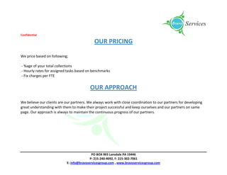 Confidential
PO BOX 903 Lansdale PA 19446
P: 215-240-4092, F: 215-302-7061
E: info@bravoservicesgroup.com , www.bravoservicesgroup.com
OUR PRICING
We price based on following;
- %age of your total collections
- Hourly rates for assigned tasks based on benchmarks
- Fix charges per FTE
OUR APPROACH
We believe our clients are our partners. We always work with close coordination to our partners for developing
great understanding with them to make their project successful and keep ourselves and our partners on same
page. Our approach is always to maintain the continuous progress of our partners.
 