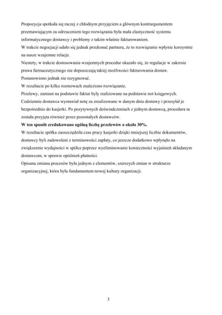 3
Propozycja spotkała się raczej z chłodnym przyjęciem a głównym kontrargumentem
przemawiającym za odrzuceniem tego rozwiązania była mała elastyczność systemu
informatycznego dostawcy i problemy z takim właśnie fakturowaniem.
W trakcie negocjacji udało się jednak przekonać partnera, e to rozwiązanie wpłynie korzystnie
na nasze wzajemne relacje.
Niestety, w trakcie dostosowania wzajemnych procedur okazało się, e regulacje w zakresie
prawa farmaceutycznego nie dopuszczają takiej mo liwości fakturowania dostaw.
Postanowiono jednak nie rezygnować.
W rezultacie po kilku rozmowach znaleziono rozwiązanie.
Przelewy, zamiast na podstawie faktur były realizowane na podstawie not księgowych.
Codziennie dostawca wystawiał notę za zrealizowane w danym dniu dostawy i przesyłał je
bezpośrednio do kasjerki. Po pozytywnych doświadczeniach z jednym dostawcą, procedura ta
została przyjęta równie przez pozostałych dostawców.
W ten sposób zredukowano ogólną liczbę przelewów o około 30%.
W rezultacie spółka zaoszczędziła czas pracy kasjerki dzięki mniejszej liczbie dokumentów,
dostawcy byli zadowoleni z terminowości zapłaty, co jeszcze dodatkowo wpłynęło na
zwiększenie wydajności w spółce poprzez wyeliminowanie konieczności wyjaśnień składanym
dostawcom, w sprawie opóźnień płatności.
Opisana zmiana procesów była jednym z elementów, szerszych zmian w strukturze
organizacyjnej, która była fundamentem nowej kultury organizacji.
 