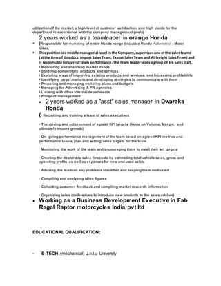 utilization of the market, a high level of customer satisfaction and high yields for the
department in accordance with the company management goals)
2 years worked as a teamleader in orange Honda
• (Responsible for marketing of entire Honda range (includes Honda Automotive / Motor
bikes.
• This positionis a middle managerial level in the Company, supervisesone ofthe salesteams
(at the time of this docs: Import SalesTeam, Export SalesTeam and AirfreightSalesTeam) and
is responsible foroverall team performance.The team leaderleadsa group of3-6 salesstaff.
• Monitoring and analysing market trends
• Studying competitors' products and services
• Exploring ways of improving existing products and services, and increasing profitability
• Identifying target markets and developing strategies to communicate with them
• Preparing and managing marketing plans and budgets
• Managing the Advertising & PR agencies
• Liaising with other internal departments
• Prospect management
 2 years worked as a "asst" sales manager in Dwaraka
Honda
(· Recruiting and training a team of sales executives
· The driving and achievement of agreed KPI targets (focus on Volume, Margin, and
ultimately income growth)
· On- going performance management of the team based on agreed KPI metrics and
performance levels, plan and setting sales targets for the team
· Monitoring the work of the team and encouraging them to meet their set targets
· Creating the dealership sales forecasts by estimating total vehicle sales, gross and
operating profits as well as expenses for new and used sales.
· Advising the team on any problems identified and keeping them motivated
· Compiling and analyzing sales figures
· Collecting customer feedback and compiling market research information
· Organizing sales conferences to introduce new products to the sales advisor)
 Working as a Business Development Executive in Fab
Regal Raptor motorcycles India pvt ltd
EDUCATIONAL QUALIFICATION:
• B-TECH (mechanical) J.n.t.u Universty
 