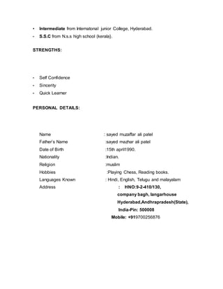 • Intermediate from Internatonal junior College, Hyderabad.
• S.S.C from N.s.s high school (kerala}.
STRENGTHS:
• Self Confidence
• Sincerity
• Quick Learner
PERSONAL DETAILS:
Name : sayed muzaffar ali patel
Father’s Name :sayed mazhar ali patel
Date of Birth :15th april1990.
Nationality :Indian.
Religion :muslim
Hobbies :Playing Chess, Reading books.
Languages Known : Hindi, English, Telugu and malayalam
Address : HNO:9-2-410/130,
company bagh, langarhouse
Hyderabad,Andhrapradesh(State),
India-Pin: 500008
Mobile: +919700256876
 