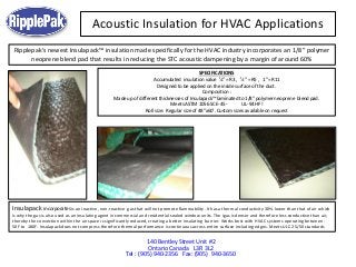 Acoustic Insulation for HVAC Applications
140 Bentley Street Unit #2
Ontario Canada L3R 3L2
Tel : (905) 940-2356 Fax: (905) 940-3650
Insulapack incorporates is an inactive, non-reactive gas that will not promote flammability. It has a thermal conductivity 30% lower than that of air which
is why the gas is also used as an insulating agent in commercial and residential sealed window units. The igas is denser and therefore less conductive than air,
thereby the convection within the air space is significantly reduced, creating a better insulating barrier. Works best with HVAC systems operating between -
50F to 180F. Insulapack does not compress therefore thermal performance is continuous across entire surface including edges. Meets ULC 25/50 standards
Ripplepak's newest Insulapack™ insulation made specifically for the HVAC industry incorporates an 1/8” polymer
neoprene blend pad that results in reducing the STC acoustic dampening by a margin of around 60%
SPECIFICATIONS
Accumulated insulation value ¼” = R3 , ½” = R5 , 1”= R11
Designed to be applied on the inside surface of the duct.
Composition :
Made up of different thicknesses of Insulapack™ laminated to 1/8” polymer neoprene blend pad.
Meets ASTM 1056 SCE-45 - UL-94 HF!
Roll size: Regular size of 48”x60’. Custom sizes available on request
 