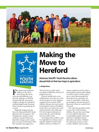 Making the
Move to
Hereford
Arkansas Sheriffs’ Youth Ranches allows
abused kids to find new hope in agriculture.
by Bridget Beran
F
or abused and neglected
children in the social
work system, life can be
uncertain and difficult to say
the least. However, in 1976 the
Arkansas Sheriffs’ Association
sought to change the outlook for
underprivileged youth by giving
them a chance at growing up on
a ranch.
Originally designed just for
boys, the Arkansas Sheriffs’ Youth
Ranches had a strong start. The
development committee chose
a 528-acre spread of land near
Batesville to begin a boys’ ranch.
Just a year later in December 1977,
the committee also approved a
10-year lease on a girls’ ranch,
according to Philip Ives, director of
program services.
From its humble start as two
mobile homes on far less acres, the
ranch has grown to three separate
campuses that can house 40-80
children. Because the ranch would
be beneficial to almost all children
in the foster care system, the ranch
closely examines each child, ages
6-17, who requests admission to
ensure that the ranch will fully
meet the child’s needs.
According to Ives, children must
be originally from Arkansas, have
cognitive skills for routine tasks,
without a history of violence or
serious criminal record, be able to
attend public school and be willing
to attend a church of their choice
once a week. Recommended for
the program by a guardian, the
court or a specialist, a child must
go through an interview process to
determine if they are a good fit for
the ranch.
The ranch has provided a home
to more than 1,400 Arkansas
children. Ives says the ranch helps
to teach children behavioral
accountability, positive work ethic
and how to find faith, both in
themselves and others. Children
live with house parents, as well
as other children, and are given
42 / September 2014 	 Hereford.org
 