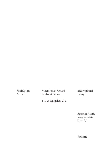 Paul Smith
RIBA Part 1
Selected Work
2013 – 2016
Mackintosh School of Architecture
Listaháskóli Íslands
Selected Work
2013 – 2016
[I – V]
Paul Smith
Part 1
Mackintosh School
of Architecture
Listaháskóli Íslands
Resume
Motivational
Essay
 