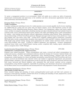 1CHARLENE D. SNEED
Charlene.Sneed@yahoo.com
7429 SOUTH SHOLER AVENUE 708/253-9607
BRIDGEVIEW, ILLINOIS 60455
LOGISTICS
OBJECTIVE
To secure a management position in an environment, which will enable me to utilize my skills of teamwork,
interpersonal communication and supervisory in the workforce and allow advancement opportunities based upon
merit, performance and skill proficiency.
EMPLOYMENT
Kloeckner Metals, Chicago, Illinois 2006-Present
Traffic Coordinator
Currently verifying and submitting invoices for vendor payment, access accounts payable site for invoice matching,
use ARIBA/SAP for costing and cost center entry for branch expense, access USS SteelTrack system for load
scheduling in OTM, Obtaining/running Business Objects Reports, Cost management, address and resolve quality
issues, accident investigation, attend daily scheduling meeting and adjust inbound/outbound load schedule based on
customer needs, receive metal Oracle based system, prepare work orders and shipping notices, draft correspondence
for vendors, asset tracking and utilization software, appointment scheduling using Outlook, filing, intermediate to
advanced knowledge of Word, PowerPoint and Excel. Managed and supervised two house trucks and drivers. Create
and complete time card entries using ADP. Verified driver eligibility updated medical certification, researched
MVR and safety records, assigned proper discipline when required for safety and DOT violations, dispatch local and
OTR freight using optimal routing; manage carrier performance for outside vendors and house trucks, create and
verify bills-of-lading; sales orders. Certified in FMSCR regulations; rate negotiation; inventory management;
monitored house trucks used Trimble/Xatanet tracking system; completed daily loading reports; administrative
duties as assigned, relieve Traffic Manager.
Loyola University Chicago School of Law, Chicago, Illinois 1999-2006
Administrative Assistant/Faculty Support Secretary
Prepared court related documents. Typed correspondence and exams, reviewed and edited correspondence for
content and accuracy, scheduled and coordinated conference details for Institute for Consumer Antitrust Studies and
the Midwest People of Color. Scheduled appointments using Outlook/Exchange, prepared hotel and travel
arrangements; created handouts for classes and speaker presentations using Microsoft Word, PowerPoint and Excel,
opened, reviewed and distributed mail, directed visitors and students to appropriate departments and personnel;
prepared budget, attendance, time and employment records for part-time faculty professors, proctored mid-term and
final exams, answered and filtered telephone calls, maintained files and records, customer service, prepared
correspondence using dictation equipment, responsible for preparing court documents and private correspondence
for Pro-Bono clients on an as-needed basis and assisted professors with preparation of tenure documentation.
United States Postal Service, Chicago, Illinois 1994-1999
Mail Handler/Forklift Operator
Duties included loading and unloading of trucks; packaged/marked postal packs and bulk mail containers as
necessary to meet delivery schedules; assisted fork drivers in loading and unloading of mail; prepared first, second
and third class mail for delivery to customers.
EDUCATION
Loyola University Chicago, Chicago, Illinois Management 2014-2016
Major: Management
Robert Morris College, Chicago, Illinois Executive Secretarial 1990-1991
 
