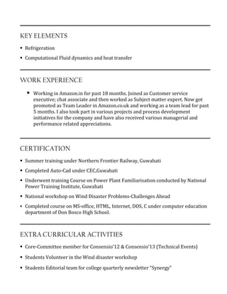 KEY ELEMENTS
 Refrigeration
 Computational Fluid dynamics and heat transfer
WORK EXPERIENCE
 Working in Amazon.in for past 18 months. Joined as Customer service
executive; chat associate and then worked as Subject matter expert. Now got
promoted as Team Leader in Amazon.co.uk and working as a team lead for past
5 months. I also took part in various projects and process development
initiatives for the company and have also received various managerial and
performance related appreciations.
CERTIFICATION
 Summer training under Northern Frontier Railway, Guwahati
 Completed Auto-Cad under CEC,Guwahati
 Underwent training Course on Power Plant Familiarisation conducted by National
Power Training Institute, Guwahati
 National workshop on Wind Disaster Problems-Challenges Ahead
 Completed course on MS-office, HTML, Internet, DOS, C under computer education
department of Don Bosco High School.
EXTRA CURRICULAR ACTIVITIES
 Core-Committee member for Consensio’12 & Consensio’13 (Technical Events)
 Students Volunteer in the Wind disaster workshop
 Students Editorial team for college quarterly newsletter “Synergy”
 