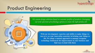 Product Engineering
With our development expertise and ability to make things we
can serve as your innovation associate in brining your things to
life. We adopt a mutual approach to manage recognize
technology bottleneck for improvement in your business and
find ways to deal with them
We custom design solutions based on customer profiles of products; leveraging
our wide spectrum of technology options to create the right product fit
 