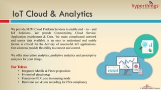IoT Cloud & Analytics
We provide M2M Cloud Platform Services to enable end – to – end
IoT Solutions. We provide Connectivitty, Cloud Service,
Application enablement & Data. We make complicated network
and sensor data available in an easy to understand and usable
format is critical for the delivery of successful IoT applications.
Our solutions provide flexibility to connect and control.
We offer descriptive analytics, predictive analytics and prescriptive
analytics for your things.
For Telcos
• Integrated Mobile & Fixed proposition
• Private IoT cloud setup
• Forced-on-PBX, also in roaming mode
• Real-time call & sms recording for FSA compliancy
 