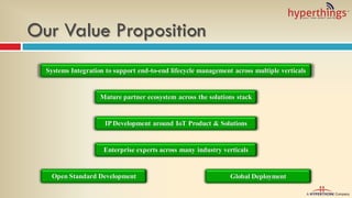 Our Value Proposition
Mature partner ecosystem across the solutions stack
Global Deployment
Systems Integration to support end-to-end lifecycle management across multiple verticals
Enterprise experts across many industry verticals
Open Standard Development
IP Development around IoT Product & Solutions
 