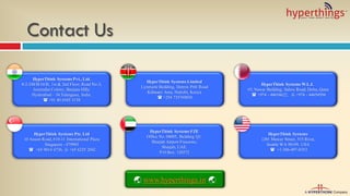 Contact Us
HyperThink Systems Pvt., Ltd.
8-2-248/B/34/B, 1st & 2nd Floor, Road No-3,
Journalist Colony, Banjara Hills,
Hyderabad – 34.Telangana, India.
 +91 40 6545 5138
HyperThink Systems Pte. Ltd
10 Anson Road, #10-11 International Plaza
Singapore - 079903
 +65 9014 6736,  +65 6225 2042
HyperThink Systems Limited
Lynmarie Building, Dennis Pritt Road
Kilimani Area, Nairobi, Kenya
 +254 735769830
HyperThink Systems FZE
Office No. 04005, Building Q1,
Sharjah Airport Freezone,
Sharjah, UAE.
P O Box: 120372
HyperThink Systems W.L.L
#5, Nawar Building, Salwa Road, Doha, Qatar
 +974 - 44654622,  +974 - 44654594
HyperThink Systems
1201 Mercer Street, 515 Rivet,
Seattle WA 98109, USA
 +1-206-497-0353
 www.hyperthings.in 
 