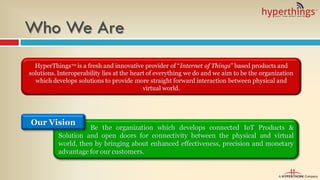 Be the organization which develops connected IoT Products &
Solution and open doors for connectivity between the physical and virtual
world, then by bringing about enhanced effectiveness, precision and monetary
advantage for our customers.
Who We Are
Our Vision
HyperThings™ is a fresh and innovative provider of “Internet of Things” based products and
solutions. Interoperability lies at the heart of everything we do and we aim to be the organization
which develops solutions to provide more straight forward interaction between physical and
virtual world.
 