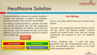 Healthcare Solution
We provide healthcare solutions for hospitals, healthcare
providers and consumers to enhance the healthcare
experience and make it more effective and affordable.
Our solutions include telemedicine, in-patient and home
care solutions and patient data and alert management
solutions. Our Healthcare IoT platform collects data with
smart devices, stores and analyses the data on the cloud
platform and provides personalized solutions for patients
with our mobile app.
Our Offerings
Devices: Log, Share medical data and let doctors do the
analysis
Hospitals: Alert management and post diagnosis care for
old age, chronic and homecare patients. In-patient
solutions for hospitals which works with your existing
infrastructure and integrated to your core healthcare
platform.
Patients: Healthcare data to track and report;
personalized tips and recommendations based on our
smart recommendation engine; mobile & web based
health management application
Chronic Patients
Home Care Patients Remote Care Patients
Antenatal Care
Target
 