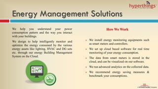 Energy Management Solutions
We help you understand your power
consumption pattern and the way you interact
with your buildings.
We design to help intelligently monitor and
optimize the energy consumed by the various
energy assets like lighting, HVAC and DG sets
etc. through our energy Building Management
System on the Cloud.
How We Work
 We install energy monitoring equipments such
as smart meters and controllers.
 We set up cloud based software for real time
monitoring of your energy consumption.
 The data from smart meters is stored in the
cloud, and can be visualized on our software.
 We run advanced analytics on the collected data.
 We recommend energy saving measures &
benchmark your consumptions.
 