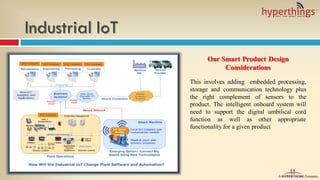 Industrial IoT
Our Smart Product Design
Considerations
This involves adding embedded processing,
storage and communication technology plus
the right complement of sensors to the
product. The intelligent onboard system will
need to support the digital umbilical cord
function as well as other appropriate
functionality for a given product
 