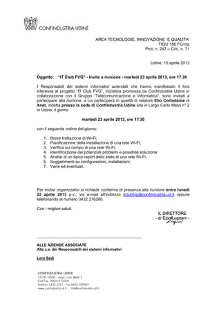 AREA TECNOLOGIE, INNOVAZIONE E QUALITA’
TIQU 18b FC/mp
Prot. n. 247 – Circ. n. 71
Udine, 15 aprile 2013
Oggetto: “IT Club FVG” - Invito a riunione - martedì 23 aprile 2013, ore 17.30
I Responsabili dei sistemi informativi aziendali che hanno manifestato il loro
interesse al progetto “IT Club FVG”, iniziativa promossa da Confindustria Udine in
collaborazione con il Gruppo “Telecomunicazione e Informatica”, sono invitati a
partecipare alla riunione, a cui parteciperà in qualità di relatore Elio Corbolante di
Xnet, indetta presso la sede di Confindustria Udine sita in Largo Carlo Melzi n° 2
in Udine, il giorno
martedì 23 aprile 2013, ore 17.30
con il seguente ordine del giorno:
1. Breve trattazione di Wi-Fi;
2. Pianificazione della installazione di una rete Wi-Fi;
3. Verifica sul campo di una rete Wi-Fi;
4. Identificazione dei potenziali problemi e possibile soluzione:
5. Analisi di un tipico report dello stato di una rete Wi-Fi;
6. Suggerimenti su configurazioni, installazioni;
7. Varie ed eventuali.
Per motivi organizzativi si richiede conferma di presenza alla riunione entro lunedì
22 aprile 2013 p.v., via e-mail all'indirizzo itclubfvg@confindustria.ud.it oppure
telefonando al numero 0432 276260.
Con i migliori saluti.
______________________________________________
ALLE AZIENDE ASSOCIATE
Alla c.a. dei Responsabili dei sistemi informativi
Loro Sedi
 