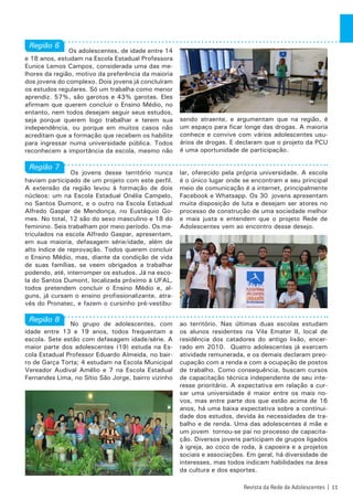 Os adolescentes, de idade entre 14
e 18 anos, estudam na Escola Estadual Professora
Eunice Lemos Campos, considerada uma das me-
lhores da região, motivo da preferência da maioria
dos jovens do complexo. Dois jovens já concluíram
os estudos regulares. Só um trabalha como menor
aprendiz. 57%, são garotos e 43% garotas. Eles
afirmam que querem concluir o Ensino Médio, no
entanto, nem todos desejam seguir seus estudos,
seja porque querem logo trabalhar e terem sua
independência, ou porque em muitos casos não
acreditam que a formação que recebem os habilite
para ingressar numa universidade pública. Todos
reconhecem a importância da escola, mesmo não
sendo atraente, e argumentam que na região, é
um espaço para ficar longe das drogas. A maioria
conhece e convive com vários adolescentes usu-
ários de drogas. E declaram que o projeto da PCU
é uma oportunidade de participação.
Os jovens desse território nunca
haviam participado de um projeto com este perfil.
A extensão da região levou à formação de dois
núcleos: um na Escola Estadual Onélia Campelo,
no Santos Dumont, e o outro na Escola Estadual
Alfredo Gaspar de Mendonça, no Eustáquio Go-
mes. No total, 12 são do sexo masculino e 18 do
feminino. Seis trabalham por meio período. Os ma-
triculados na escola Alfredo Gaspar, apresentam,
em sua maioria, defasagem série/idade, além de
alto índice de reprovação. Todos querem concluir
o Ensino Médio, mas, diante da condição de vida
de suas famílias, se veem obrigados a trabalhar
podendo, até, interromper os estudos. Já na esco-
la do Santos Dumont, localizada próximo à UFAL,
todos pretendem concluir o Ensino Médio e, al-
guns, já cursam o ensino profissionalizante, atra-
vés do Pronatec, e fazem o cursinho pré-vestibu-
lar, oferecido pela própria universidade. A escola
é o único lugar onde se encontram e seu principal
meio de comunicação é a internet, principalmente
Facebook e Whatsapp. Os 30 jovens apresentam
muita disposição de luta e desejam ser atores no
processo de construção de uma sociedade melhor
e mais justa e entendem que o projeto Rede de
Adolescentes vem ao encontro desse desejo.
No grupo de adolescentes, com
idade entre 13 e 19 anos, todos frequentam a
escola. Sete estão com defasagem idade/série. A
maior parte dos adolescentes (19) estuda na Es-
cola Estadual Professor Eduardo Almeida, no bair-
ro de Garça Torta; 4 estudam na Escola Municipal
Vereador Audival Amélio e 7 na Escola Estadual
Fernandes Lima, no Sítio São Jorge, bairro vizinho
ao território. Nas últimas duas escolas estudam
os alunos residentes na Vila Emater II, local de
residência dos catadores do antigo lixão, encer-
rado em 2010. Quatro adolescentes já exercem
atividade remunerada, e os demais declaram preo-
cupação com a renda e com a ocupação de postos
de trabalho. Como consequência, buscam cursos
de capacitação técnica independente de seu inte-
resse prioritário. A expectativa em relação a cur-
sar uma universidade é maior entre os mais no-
vos, mas entre parte dos que estão acima de 16
anos, há uma baixa expectativa sobre a continui-
dade dos estudos, devida às necessidades de tra-
balho e de renda. Uma das adolescentes é mãe e
um jovem tornou-se pai no processo de capacita-
ção. Diversos jovens participam de grupos ligados
à igreja, ao coco de roda, à capoeira e a projetos
sociais e associações. Em geral, há diversidade de
interesses, mas todos indicam habilidades na área
da cultura e dos esportes.
Região 6
Região 7
Região 8
Revista da Rede de Adolescentes | 11
 