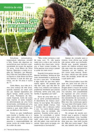 Estudiosa, comunicativa,
responsável, talentosa, versátil
e feliz. Essas são algumas ca-
racterísticas que marcam a per-
sonalidade da jovem de apenas
14 anos, Lívia Maria da Silva
Santos. Nascida e criada na re-
gião do Tabuleiro, em Maceió,
ela é filha de Carla Maria da Sil-
va Santos e José Ailton da Silva
dos Santos e irmã de dois ga-
rotos, um de 19 anos e outro
de 11.
Carla Maria, sua mãe já ti-
nha uma criança de três anos,
quando resolveu se casar com
seu pai. Apesar separados por
algum tempo, estão juntos há
16 anos. Professora de Edu-
cação Especial, Carla dá aulas
toda manhã. À tarde trabalha
na administração de uma firma
terceirizada, contratada por uma
empresa de telecomunicações, a
mesma a que José Ailton, seu
pai, se dedica o dia inteiro.
Como os pais trabalharam
para manter a família, era o ir-
mão mais velho cuidava de to-
dos. Mas, há cinco anos, Lívia
assumiu a responsabilidade de
tomar conta do irmão menor e
de cuidar da casa.
“Meu irmão começou a sair
de casa com 15, não queria
nada com a vida e, por conta da
ausência dos meus pais, come-
çou a fazer coisas erradas. Eu
tinha apenas nove anos e passei
a cuidar do mais novo”.
Quando Lívia pensa nos pro-
blemas familiares, lembra-se dos
mais necessitados e sente-se fe-
liz com o que tem. “A felicidade
é algo maior do que meu senti-
mento agora. Há pessoas que
não têm casa, que não têm fa-
mília. E eu, mesmo com todos os
problemas familiares que preciso
enfrentar, tenho uma vida, uma
família. E agradeço por tudo”.
Dona de uma bela voz, Lí-
via já canta profissionalmente.
A descoberta da música acon-
teceu na sua Igreja. Ela explica
que canta desde criança, mas
a timidez não a deixava soltar
a voz: “eu canto desde peque-
nininha, mas, na verdade, não
gostava. Quando entrei para a
igreja, fui convidada a cantar
porque lá na todo mundo é ‘pu-
xado’ para cantar. Você pode
até não saber, mas você tem de
cantar. Hoje canto na igreja, em
casamentos e formaturas”.
Apesar da vocação para a
música, Lívia afirma que ainda
não pensa sobre sua profissão.
Revela que, quando pequena,
queria ser médica embora esse
não seja mais seu pensamento:
“pensava em ser médica, as-
sim como toda menina. Quan-
do cresci, decidi que não queria
mais. Na verdade, ainda não sei
o que quero ser”.
Mas Lívia já sabe o que não
quer ser, pois vive em uma re-
gião onde a criminalidade e as
drogas ditam o futuro de muitos
jovens. Como ela é bem aplicada
nos estudos, tem possibilidade
de ingressar em uma universi-
dade pública, algo que a maioria
dos estudantes de sua escola, a
João Sampaio, não terá acesso.
Mas isso não a preocupa agora:
“sei que toda informação é bem-
vinda. Mas, ainda não penso na
universidade. Estou no nono ano
e tenho tempo pra decidir”.
Os amigos de escola con-
firmam que a garota é mesmo
muito estudiosa. Lívia, humilde-
mente, esclarece: “não gosto de
dizer que sou, mas todo mundo
diz. Não tem como negar”. Para
ela, seu boletim tem um grande
“A gente vive
para aprender”
Lívia Maria
História de vida Lívia
14 | Revista da Rede de Adolescentes
ÉsioMelo/CEASB
 