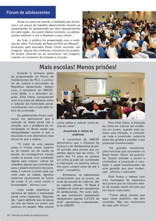 Ainda no turno da manhã, a realidade dos territó-
rios e um pouco do trabalho desenvolvido durante as
capacitações foi apresentado por dois representantes
de cada região. Já a partir desse momento, os adoles-
centes soltaram a voz e disseram a que vieram.
Ao final, o público foi presenteado com a exibi-
ção do vídeo “Formação da Rede da PCU em Maceió”,
produzido pelo educador Paulo Costa reunindo, em
imagens, alguns dos melhores momentos do projeto.
Os jovens vibraram ao se reconhecer nas imagens,
criando um momento de empatia e emoção.
Durante a primeira parte
da programação do Fórum de
Adolescentes da PCU, o promo-
tor de Justiça e procurador da
República aposentado, Delson
Lyra, a consultora do UNICEF,
Luiza leitão, e o educador po-
pular, Átila Vieira, compuseram
uma rica mesa de debates sobre
a redução da maioridade penal,
contribuindo com a luta pelo fu-
turo da juventude.
Os palestrantes foram unís-
sonos em demonstrar que a
redução da idade penal não é
solução, que o problema da cri-
minalidade no Brasil reside nas
desigualdades sociais e que a
educação é uma alternativa mais
eficaz do que a cadeia.
“O custo de uma pessoa
presa é muitas vezes superior
ao de manter um de vocês na
escola. Se conseguimos manter
vocês na escola, com condições
dignas para crescer, vamos ter
cidadãos dignos que contribuirão
para o desenvolvimento da socie-
dade. E colocar o jovem cada vez
mais cedo na cadeia, significa
estarmos renunciando ao futuro
de vocês. É um crime contra a
humanidade”, afirmou Lyra.
Luiza Leitão classificou a
tentativa de reduzir a maioridade
penal como higienista. Segundo
ela, “quem defende isso só pensa
em tirar da frente um jovem que
praticou um assalto. Mas colocar
numa cadeia é colocar numa es-
cola do crime”.
Juventude é vítima da
violência
A consultora do UNICEF
demonstrou que o Estatuto da
Criança e do Adolescente já pre-
vê punição para jovens que co-
metem algum tipo de crime. “A
partir dos 12 anos se comete
um crime já pode ser condenado
a internação no sistema educa-
tivo para cumprir pena de até 3
anos”, completou.
Entretanto, os palestrantes
comprovaram que os jovens, ao
invés de autores da violência, são
as maiores vítimas. “O Brasil é
medalha de prata em assassinato
de adolescentes. Por outro lado,
os que cometeram assassinato
representam apenas 0,013% do
total”, apresentou a representan-
te do UNICEF.
Para Átila Vieira, a intenção
da mídia em colocar em evidên-
cia um jovem, quando este co-
mete uma infração, é criminali-
zar toda a juventude, colocá-la
atrás das grades e prender o seu
potencial transformador.
“As grandes transforma-
ções histórias que ocorreram no
Brasil foram ‘feitos’ da juventu-
de. Querer prender o jovem e
criminalizar a juventude é com-
bater o papel transformador de
uma geração que quer mudan-
ças”, afirmou o educador.
Átila findou o debate com
uma mensagem de esperança
aos jovens que se colocam dian-
te da ousada tarefa de lutar por
um futuro mais justo.
“Tenho plena certeza que
aqui, neste auditório, não tem
covardes. Não nos omitiremos
de lutar pelo futuro”.
Mais escolas! Menos prisões!
18 | Revista da Rede de Adolescentes
Fórum de adolescentes
 