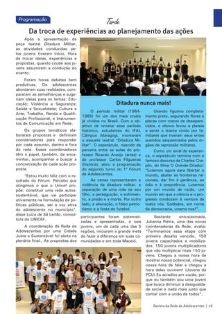 Após a apresentação da
peça teatral Ditadura Militar,
as atividades conduzidas pe-
los jovens tiveram início. Hora
de trocar ideias, experiências e
propostas, quando coube aos jo-
vens assumirem a condução do
evento.
Foram horas debates bem
produtivas. Os adolescentes
abordaram suas realidades, com-
pararam as semelhanças e suge-
riam ideias para os temas: Edu-
cação; Violência e Segurança;
Saúde e Sexualidade; Cultura e
Arte; Trabalho, Renda e Qualifi-
cação Profissional; e Instrumen-
tos de Comunicação em Rede.
Os grupos temáticos ela-
boraram propostas e definiram
coordenadores para responder
por cada assunto, dentro e fora
da rede. Esses coordenadores
têm o papel, também, de enca-
minhar, acompanhar e buscar a
concretização de cada ação pro-
posta.
“Estou muito feliz com o re-
sultado do Fórum. Percebo que
atingimos o que o Unicef pro-
põe: constituir uma rede autos-
sustentável, que vai participar
ativamente na formulação de po-
líticas públicas, ser a voz ativa
do adolescente no município”,
disse Luíza de Sá Leitão, consul-
tora do UNICEF.
A coordenação da Rede de
Adolescentes por uma Cidade
Justa e Sustentável foi eleita na
plenária final.. As propostas dos
O período militar (1964-
1985) foi um dos mais cruéis
já vividos no Brasil. Com o ob-
jetivo de retratar esse período
histórico, estudantes do IFAL
Câmpus Maragogi, montaram
o esquete teatral “Ditadura Mi-
litar”. O espetáculo, nascido da
parceria entre as aulas do pro-
fessor Ricardo Araújo (artes) e
do professor Carlos Filgueiras
(história), abriu a programação
do segundo turno do 1º Fórum
de Adolescentes.
As cenas representaram a
violência da ditadura militar, a
separação de uma mãe de seu
filho, a perseguição, o sofrimen-
to, a prisão e a morte. Por outro
lado, a alienação, o falso patrio-
tismo e a festa do futebol.
Usando figurino completa-
mente preto, segurando flores e
placas com rostos de desapare-
cidos, o elenco levou a plateia
a sentir o drama vivido por fa-
miliares que tiveram seus entes
queridos sequestrados pelos ór-
gãos de repressão militares.
Como um sinal de esperan-
ça, o espetáculo termina com o
famoso discurso de Charles Cha-
plin, do filme O Grande Ditador:
“Lutemos agora para libertar o
mundo, abater as fronteiras na-
cionais, dar fim à ganância, ao
ódio e à prepotência. Lutemos
por um mundo de razão, um
mundo em que a ciência e o pro-
gresso conduzam à ventura de
todos nós. Soldados, em nome
da democracia, unamo-nos!”.
Tarde
Da troca de experiências ao planejamento das ações
participantes foram sistemati-
zadas e apresentadas, e seis
jovens, um de cada uma das 5
regiões, iniciaram a grande meta
de fazer a diferença em suas co-
munidades e em toda Maceió.
Bastante entusiasmada,
Julianna Pietra, uma das novas
coordenadoras da Rede, avalia:
“Terminamos essa etapa com
primeiro desafio vencido, 150
jovens capacitados e mobiliza-
dos, 150 jovens multiplicadores
que vão multiplicar mais 150 jo-
vens. Chegou a nossa hora de
mostrar nosso potencial, chegou
nossa hora de falar e chegou a
hora deles ouvirem! (Jovens da
PCU) Eu acredito em vocês, por-
que eu também sou uma jovem
que busca diminuir a desigualda-
de social e nada mais justo que
contar com a união de todos”.
Revista da Rede de Adolescentes | 19
Ditadura nunca mais!
Programação
 