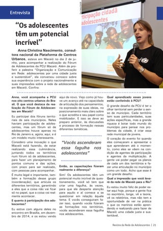 Anna, você acompanha a PCU
nos oito centros urbanos do Bra-
sil. O que você destaca da rea-
lização do Fórum de Adolescen-
tes em Maceió?
Eu participei dos fóruns territo-
riais de seis municípios. Neles
haviam participação de adoles-
centes, mas um fórum só de
adolescentes houve apenas no
Rio de Janeiro e, agora, aqui, e é
um modelo muito interessante.
Considero uma inovação o que
Maceió está fazendo, de estar
realizando essa culminância,
juntando todos os territórios
num fórum só de adolescentes,
para fazer um planejamento de
pontos comuns e das ações,
com prazo para ser realizado,
com pessoas para acompanhar.
É muito legal e importante, tam-
bém a formação desse grupo
(coordenação), que articula os
diferentes territórios, garantindo
a eles que a coisa não vai ficar
só no papel, que a coisa vai real-
mente acontecer.
E quanto à participação dos ado-
lescentes?
Eu estive com alguns deles no
encontro em Brasília, em dezem-
bro de 2014, e os estou vendo
aqui de novo. Vejo como já hou-
ve um avanço até na capacidade
de articulação dos pensamentos,
na expressão de suas ideias, no
posicionamento mais claro sobre
o que acredita e seu papel como
mobilizador. E isso se deve ao
preparo anterior, às discussões
e processo de formação nessas
diferentes temáticas.
Então, as capacitações fizeram
realmente a diferença?
Sim! Os adolescentes têm um
potencial muito incrível de ques-
tionamento, você só tem que
criar uma fagulha, às vezes,
para que ele desperte atenção
para aquilo e aí comece a se
questionar em relação àquele
tema. E vocês conseguiram fa-
zer isso, quando vocês fizeram
as formações nos territórios,
vocês ascenderam essa fagulha
nos adolescentes.
Qual aprendizado esses jovens
estão conferindo à PCU?
O grande desafio da PCU é ter o
olhar territorial sem perder o sen-
so de município. Cada território
tem suas particularidades, suas
ações específicas, mas a grande
riqueza é botar todo mundo do
município para pensar nos pro-
blemas da cidade, é criar essa
rede municipal de jovens.
O coração do evento foi quando
eles começaram a apresentar o
que aprenderam até o momen-
to, como eles se vêem na con-
dição de agentes de participação
e agentes da multiplicação. A
gente vai poder pegar os planos
de cada um dos territórios e fa-
zer uma articulação no município
como um todo. Acho que esse é
um grande desafio.
Qual a impressão que você leva-
rá da rede de Maceió para o Rio?
Eu estou muito feliz de poder es-
tar aqui hoje, porque a gente fica
no escritório, longe, vê a teoria,
vê os relatórios, mas não tem a
oportunidade de ver na prática
o que os meninos estão apren-
dendo e realizando para fazer de
Maceió uma cidade justa e sus-
tentável.
Entrevista
‘‘Os adolescentes
têm um potencial
incrível’’
Anna Christina Nascimento, consul-
tora nacional da Plataforma de Centros
Urbanos, esteve em Maceió no dia 2 de ju-
nho, para acompanhar a realização do Fórum
de Adolescentes da PCU Maceió. Além de pro-
ferir a palestra “Organização e Comunicação
em Rede: adolescentes por uma cidade justa
e sustentável”, ela conversou conosco sobre
sua experiência com o projeto nacionalmente e
suas impressões sobre a rede de adolescentes
em Maceió. Confira:
“Vocês ascenderam
essa fagulha nos
adolescentes”
Revista da Rede de Adolescentes | 21
ÉsioMelo/CEASB
 