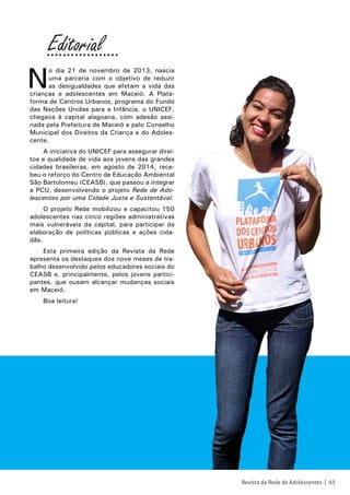 N
o dia 21 de novembro de 2013, nascia
uma parceria com o objetivo de reduzir
as desigualdades que afetam a vida das
crianças e adolescentes em Maceió. A Plata-
forma de Centros Urbanos, programa do Fundo
das Nações Unidas para a Infância, o UNICEF,
chegava à capital alagoana, com adesão assi-
nada pela Prefeitura de Maceió e pelo Conselho
Municipal dos Direitos da Criança e do Adoles-
cente.
A iniciativa do UNICEF para assegurar direi-
tos e qualidade de vida aos jovens das grandes
cidades brasileiras, em agosto de 2014, rece-
beu o reforço do Centro de Educação Ambiental
São Bartolomeu (CEASB), que passou a integrar
a PCU, desenvolvendo o projeto Rede de Ado-
lescentes por uma Cidade Justa e Sustentável.
O projeto Rede mobilizou e capacitou 150
adolescentes nas cinco regiões administrativas
mais vulneráveis da capital, para participar da
elaboração de políticas públicas e ações cida-
dãs.
Esta primeira edição da Revista da Rede
apresenta os destaques dos nove meses de tra-
balho desenvolvido pelos educadores sociais do
CEASB e, principalmente, pelos jovens partici-
pantes, que ousam alcançar mudanças sociais
em Maceió.
Boa leitura!
Revista da Rede de Adolescentes | 03
Editorial..................
 