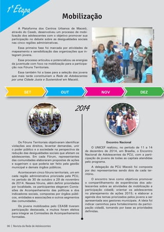 A Plataforma dos Centros Urbanos de Maceió,
através do Ceasb, desenvolveu um processo de mobi-
lização dos adolescentes com o objetivo promover sua
participação no debate sobre as desigualdades sociais
nas cinco regiões administrativas.
Essa primeira fase foi marcada por atividades de
mapeamento e sensibilização das organizações que in-
tegram jovens.
Esse processo articulou e potencializou as energias
da juventude com foco na mobilização para a participa-
ção nos Fóruns Territoriais.
Essa também foi a base para a seleção dos jovens
que mais tarde constituiriam a Rede de Adolescentes
por uma Cidade Justa e Sustentável em Maceió.
Os Fóruns Territoriais objetivaram identificar
violações aos direitos, levantar demandas, unir
o poder público e a sociedade na perspectiva da
redução das desigualdades sociais que afetam os
adolescentes. Em cada Fórum, representantes
das comunidades elaboraram propostas de ações
e sugeriram o que poderia ser feito pela gestão
municipal e demais órgãos públicos.
Aconteceram cinco fóruns territoriais, um em
cada região administrativa priorizada pela PCU,
no período de 30 de outubro a 29 de novembro
de 2014. Nesses fóruns, além definir prioridades
por localidade, os participantes elegeram Comis-
sões de Acompanhamento das políticas e dos
indicadores sociais, compostas por órgãos públi-
cos, entidades e associações e outros segmentos
das comunidades..
Os jovens mobilizados pelo CEASB tiveram
participação destacada, e muitos foram eleitos
para integrar as Comissões de Acompanhamento
formadas.
Encontro Nacional
O UNICEF realizou, no período de 11 a 14
de dezembro de 2014, em Brasília, o Encontro
Nacional de Adolescentes da PCU, com a parti-
cipação de jovens de todas as capitais atendidas
pelo programa.
A delegação da PCU Maceió foi composta
por dez representantes sendo dois de cada ter-
ritório.
O encontro teve como objetivos promover
o compartilhamento de experiências dos ado-
lescentes sobre as atividades de mobilização e
participação cidadã; orientar os adolescentes
no planejamento de ações 2015; e elaborar a
agenda dos temas priorizados pelos jovens a ser
apresentada aos gestores municipais. A ideia foi
indicar caminhos para fortalecimento da partici-
pação cidadã, tomando por base as prioridades
definidas.
SET
2014
Mobilização
OUT NOV DEZ
1ª Etapa
06 | Revista da Rede de Adolescentes
ArquivoCEASB
 