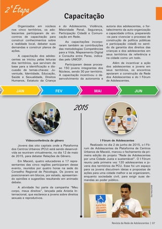 Organizados em núcleos
nos cinco territórios, os ado-
lescentes participaram de en-
contros de capacitação para
construir conhecimentos sobre
a realidade local, debater suas
demandas e construir planos de
ações.
A capacitação dos adoles-
centes se iniciou pelas leituras
dos territórios, que serviram de
base para a identificação e dis-
cussão de temas-chaves: Ju-
ventude, Identidade, Educação,
Saúde e Sexualidade, Direitos
Humanos, Estatuto da Criança
e do Adolescente, Violência,
Maioridade Penal, Segurança,
Participação Cidadã e Comuni-
cação em Rede.
As capacitações incorpo-
raram também as contribuições
das metodologias Competências
para a Vida, Mapeamento Digital
e Consulta entre Pares, indica-
das pelo UNICEF.
Participaram desse proces-
so 150 jovens integrantes dos
Núcleos, sendo 30 por território.
A capacitação incentivou o de-
senvolvimento da autonomia e
autoria dos adolescentes, o for-
talecimento da auto-organização
e capacidade crítica, preparando
-os para vivenciar o processo de
construção de política públicas
e participação cidadã no senti-
do da garantia dos direitos das
crianças e dos adolescentes em
seus territórios de referência e
na cidade como um todo.
Além de incentivar a ação
dos adolescentes e jovens em
seus territórios, os encontros
apoiaram a construção da Rede
dos Adolescentes e do I Fórum
de Adolescentes.
Videoconferência de gênero
Jovens das oito capitais onde a Plataforma
dos Centros Urbanos (PCU) está sendo desenvol-
vida se reuniram virtualmente, no dia 12 de maio
de 2015, para debater Relações de Gênero.
Em Maceió, quatro educadores e 17 repre-
sentantes das cinco regiões participaram desse
evento, reunidos por quatro horas na sede do
Conselho Regional de Psicologia. Os jovens se
posicionaram em blocos, por estado, apresentan-
do opiniões e sugestões resultando em animado
debate.
A atividade fez parte da campanha “Meu
corpo, meus direitos”, lançada pela Anistia In-
ternacional, que esclarece a jovens sobre direitos
sexuais e reprodutivos.
I Fórum de Adolescentes
Realizado no dia 2 de junho de 2015, o I Fó-
rum de Adolescentes da Plataforma de Centros
Urbanos de Maceió, marcou o fechamento da pri-
meira edição do projeto “Rede de Adolescentes
por uma Cidade Justa e sustentável”. O I Fórum
reuniu pela primeira vez 120 adolescentes e jo-
vens dos territórios da PCU. Esse foi um espaço
para os jovens discutirem ideias e propostas de
ações para uma cidade melhor e se organizarem,
enquanto sociedade civil, para exigir suas de-
mandas ao poder público.
2015
Capacitação
JAN FEV MAI JUN
2ª Etapa
Revista da Rede de Adolescentes | 07
ÉsioMelo/CEASB
 