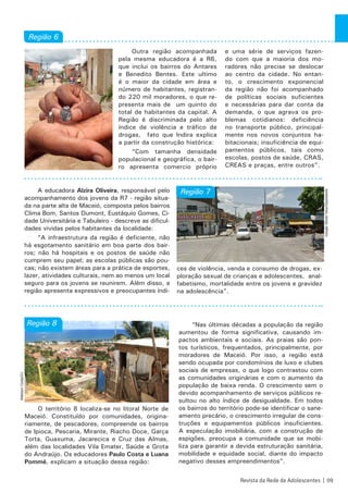 Outra região acompanhada
pela mesma educadora é a R6,
que inclui os bairros do Antares
e Benedito Bentes. Este ultimo
é o maior da cidade em área e
número de habitantes, registran-
do 220 mil moradores, o que re-
presenta mais de um quinto do
total de habitantes da capital. A
Região é discriminada pelo alto
índice de violência e tráfico de
drogas, fato que Indira explica
a partir da construção histórica:
“Com tamanha densidade
populacional e geográfica, o bair-
ro apresenta comercio próprio
e uma série de serviços fazen-
do com que a maioria dos mo-
radores não precise se deslocar
ao centro da cidade. No entan-
to, o crescimento exponencial
da região não foi acompanhado
de políticas sociais suficientes
e necessárias para dar conta da
demanda, o que agrava os pro-
blemas cotidianos: deficiência
no transporte público, principal-
mente nos novos conjuntos ha-
bitacionais; insuficiência de equi-
pamentos públicos, tais como
escolas, postos de saúde, CRAS,
CREAS e praças, entre outros”.
A educadora Alzira Oliveira, responsável pelo
acompanhamento dos jovens da R7 - região situa-
da na parte alta de Maceió, composta pelos bairros
Clima Bom, Santos Dumont, Eustáquio Gomes, Ci-
dade Universitária e Tabuleiro - descreve as dificul-
dades vividas pelos habitantes da localidade:
“A infraestrutura da região é deficiente, não
há esgotamento sanitário em boa parte dos bair-
ros; não há hospitais e os postos de saúde não
cumprem seu papel; as escolas públicas são pou-
cas; não existem áreas para a prática de esportes,
lazer, atividades culturais, nem ao menos um local
seguro para os jovens se reunirem. Além disso, a
região apresenta expressivos e preocupantes índi-
ces de violência, venda e consumo de drogas, ex-
ploração sexual de crianças e adolescentes, anal-
fabetismo, mortalidade entre os jovens e gravidez
na adolescência”.
O território 8 localiza-se no litoral Norte de
Maceió. Constituído por comunidades, origina-
riamente, de pescadores, compreende os bairros
de Ipioca, Pescaria, Mirante, Riacho Doce, Garça
Torta, Guaxuma, Jacarecica e Cruz das Almas,
além das localidades Vila Emater, Saúde e Grota
do Andraújo. Os educadores Paulo Costa e Luana
Pommé, explicam a situação dessa região:
“Nas últimas décadas a população da região
aumentou de forma significativa, causando im-
pactos ambientais e sociais. As praias são pon-
tos turísticos, frequentados, principalmente, por
moradores de Maceió. Por isso, a região está
sendo ocupada por condomínios de luxo e clubes
sociais de empresas, o que logo contrastou com
as comunidades originárias e com o aumento da
população de baixa renda. O crescimento sem o
devido acompanhamento de serviços públicos re-
sultou no alto índice de desigualdade. Em todos
os bairros do território pode-se identificar o sane-
amento precário, o crescimento irregular de cons-
truções e equipamentos públicos insuficientes.
A especulação imobiliária, com a construção de
espigões, preocupa a comunidade que se mobi-
liza para garantir a devida estruturação sanitária,
mobilidade e equidade social, diante do impacto
negativo desses empreendimentos”.
Revista da Rede de Adolescentes | 09
Região 7
Região 6
Região 8 GoogleStreetView/Gazetaweb
WaldsonCosta/G1
 
