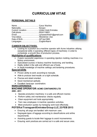 CURRICULUM VITAE
PERSONAL DETAILS
Name…………………………… Cyrus Wachira
Nationality……………………… Kenyan
Current Location………………. United Arab Emirates
Cell phone……………………….0524119601
Email……………………………..cyruswachira01@gmail.com
Visa status……………………….Residence visa
Date of Birth……………………..24thJan1985
Languages……………………….English-fluent
CAREER OBJECTIVES.
 Looking for a position as a machine operator with Acme industries utilizing
exceptional skills in operating different types of machinery in order to
orchestrate a smooth flow of production process.
Highlights of qualifications
 2 years successful experience in operating injection molding machines in a
factory environment.
 Specialized courses in factory machine functioning and handling.
 Highly skilled in the safe and efficient use of tools.
 In depth knowledge of machine settings and tendering procedures.
Specialskills
 Proven ability to work according to manuals.
 Able to produce best results on a tight schedule.
 Precise and detail oriented.
 Good mechanical aptitude.
 Excellent hand-eye coordination.
WORK EXPERIENCE
MACHINE OPERATOR: ACME CONTAINERS LTD
2009 - 2011
 Operate production machinery in a safe and efficient manner.
 Perform safety and maintenance checks regularly.
 Clean equipment and tools appropriately.
 Train new employees in machine operation activities.
 Meet production quotas by managing work load effectively.
POTERat TransguardEmiratesGroup LLC,23 FEB 2013
 Ensuring all cargo are handled with maximum care.
 Segregate types of luggage according to classifications and airline
requirements.
 Assisting guests to locate their luggage to avoid inconvenience.
 Ensuring work practices are carried out in a safe and secure area.
 
