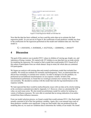 11
Figure 8: Final Regression Model on Full Data Set
Now that the data has been validated, we have used the entire data set to estimate the final
regression model. As you can see in Figure 8, the coefficients of each predictor variable are close
to the coefficients for the regression performed on the model and validation data sets. Our final
model is:
𝑌6 = .0101569𝑋* + .0185860𝑋6 + .0127332𝑋8 − .0200069𝑋: − .8442677
4 Discussion
The goal of this analysis was to predict FEV1 values in children of varying age, height, sex, and
indication of being a smoker. We started with 327 children in our data that was set aside strictly
for modeling the regression. We wanted to find a model that would predict FEV1 based off of
this subset of participants from our whole dataset. Keep in mind, the whole data set contained
654 participants.
We began our analysis with training data and created a preliminary model that included four
variables. We tested our residuals for normality and homogeneity. Next, we determined that we
did not have normality or constant error variance. In order to attempt to fix this problem, we
performed several different transformations on our response variable. In both of the
transformations performed, we found that we would get constant error variance but, still have
non-normality. We decided to continue with the model that took the log transformation on the
response variable.
We had expected that there would be multicollinearity issues with our data set by strictly looking
at the correlation scatterplot provided in Appendix A.3. However, when we calculated the VIF
value, no such issues arose. We also tested our preliminary model for outliers by looking at a
variety of influence measures. We were able to conclude that no strong indication of an outlier
existed from these influence measures.
From our model selection process, we found a model that would estimate FEV1. Our final model
actually consisted of all of the four predictor variables. Again, this is not unusual since each of
these predictor variables were significant. Using our final model, that was produced from the
modeling data set, we used our validation data to determine the validity of our model. We found
 