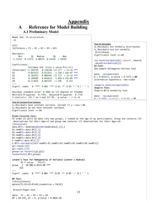 13
Appendix
A Reference for Model Building
A.1 Preliminary Model
Model One: Y1~x1+x2+x3+x4:
s1
Call:
lm(formula = Y1 ~ X1 + X2 + X3 + X4)
Residuals:
Min 1Q Median 3Q Max
-1.31452 -0.22975 0.00576 0.24448 1.49585
Coefficients:
Estimate Std. Error t value Pr(>|t|)
(Intercept) -4.396799 0.310140 -14.177 < 2e-16 ***
X1 0.067625 0.012641 5.350 1.68e-07 ***
X2 0.102853 0.006546 15.713 < 2e-16 ***
X3 0.189609 0.046818 4.050 6.43e-05 ***
X4 -0.113826 0.081545 -1.396 0.164
---
Signif. codes: 0 ‘***’ 0.001 ‘**’ 0.01 ‘*’ 0.05 ‘.’ 0.1 ‘ ’ 1
Residual standard error: 0.4089 on 322 degrees of freedom
Multiple R-squared: 0.7784, Adjusted R-squared: 0.7756
F-statistic: 282.7 on 4 and 322 DF, p-value: < 2.2e-16
Tests	
  for	
  Normality:	
  
𝐻@:Residuals are normally distributed.
𝐻Q:Residuals are not normally
distributed.
Significance level ∝=. 𝟎𝟓
>ks.test(residuals(m1),"pnorm", mean=0,
sd=sd(residuals(m1)))
KS-Test:
One-sample Kolmogorov-Smirnov test
data: residuals(m1)
D = 0.054421, p-value = 0.2875 >.05
alternative hypothesis: two-sided
>shapiro.test(residuals(m1))
Shapiro Test:
Shapiro-Wilk normality test
data: residuals(m1)
W = 0.9889, p-value = 0.01356 <.05
Tests	
  for	
  Constant	
  Error	
  Variance:	
  
𝐻@:Residuals have constant variance. (accept if 𝑝 − 𝑣𝑎𝑙𝑢𝑒 >. 𝟎𝟓
𝐻Q:Residuals do not have constant variance.
Significance level ∝=. 𝟎𝟓
Brown Forsythe Test:
In order to split my data into two groups, I looked at the age of my participants. Group one contains 155
observations for their Age<=9 and group two contains 172 observations for their Age>=10.
library(car)
data.BF1<- modeldata[order(modeldata[,1]),]
X1.newBF1<-data.BF1[,1]
X2.newBF1<-data.BF1[,3]
X3.newBF1<-data.BF1[,4]
X4.newBF1<-data.BF1[,5]
Y.newBF1<-data.BF1[,2]
z.BF1<-residuals(lm(Y.newBF1~X1.newBF1+X2.newBF1+X3.newBF1+X4.newBF1))
g1<-rep(0,155)
g2<-rep(1,172)
group<-as.factor(c(g1,g2))
leveneTest(z.BF1,group)
Levene's Test for Homogeneity of Variance (center = median)
Df F value Pr(>F)
group 1 20.906 6.867e-06 ***
325
---
Signif. codes: 0 ‘***’ 0.001 ‘**’ 0.01 ‘*’ 0.05 ‘.’ 0.1 ‘ ’ 1
BP Test:
library(lmtest)
bptest(Y1~X1+X2+X3+X4,studentize = FALSE)
Breusch-Pagan test
data: Y1 ~ X1 + X2 + X3 + X4
BP = 48.145, df = 4, p-value = 8.803e-10
 