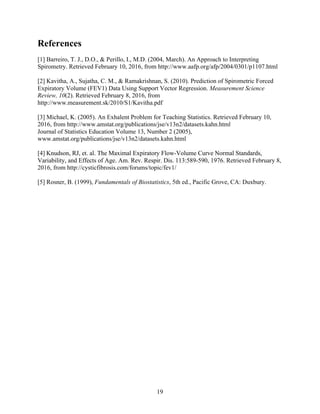 19
References
[1] Barreiro, T. J., D.O., & Perillo, I., M.D. (2004, March). An Approach to Interpreting
Spirometry. Retrieved February 10, 2016, from http://www.aafp.org/afp/2004/0301/p1107.html
[2] Kavitha, A., Sujatha, C. M., & Ramakrishnan, S. (2010). Prediction of Spirometric Forced
Expiratory Volume (FEV1) Data Using Support Vector Regression. Measurement Science
Review, 10(2). Retrieved February 8, 2016, from
http://www.measurement.sk/2010/S1/Kavitha.pdf
[3] Michael, K. (2005). An Exhalent Problem for Teaching Statistics. Retrieved February 10,
2016, from http://www.amstat.org/publications/jse/v13n2/datasets.kahn.html
Journal of Statistics Education Volume 13, Number 2 (2005),
www.amstat.org/publications/jse/v13n2/datasets.kahn.html
[4] Knudson, RJ, et. al. The Maximal Expiratory Flow-Volume Curve Normal Standards,
Variability, and Effects of Age. Am. Rev. Respir. Dis. 113:589-590, 1976. Retrieved February 8,
2016, from http://cysticfibrosis.com/forums/topic/fev1/
[5] Rosner, B. (1999), Fundamentals of Biostatistics, 5th ed., Pacific Grove, CA: Duxbury.
 