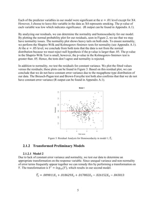 5
Each of the predictor variables in our model were significant at the 𝛼 = .01 level except for X4.
However, I choose to leave this variable in the data as X4 represents smoking. The p-value of
each variable was low which indicates significance. (R output can be found in Appendix A.1).
By analyzing our residuals, we can determine the normality and homoscedacity for our model.
By plotting the normal probability plot for our residuals, seen in Figure 2, we see that we may
have normality issues. The normality plot shows heavy tails on both ends. To ensure normality,
we perform the Shapiro-Wilk and Kolmogorov-Smirnov tests for normality (see Appendix A.1).
At the 𝛼 = .05 level, we conclude from both tests that the data is not from the normal
distribution because we must reject null hypothesis if the p-value is larger than .05. The p-value
in the Shaprio-Wilk Test is small, however, the p-value in the Kolmogorov-Smirnov test is
greater than .05. Hence, the tests don’t agree and normality is rejected.
In addition to normality, we test the residuals for constant variance. We plot the fitted values
versus the residuals; these plots can be found in Figure 3. Based on this residual plot, we can
conclude that we do not have constant error variance due to the megaphone type distribution of
our data. The Breusch-Pagan test and Brown-Forsythe test both also confirms that that we do not
have constant error variance (R output can be found in Appendix A.1).
Figure 3: Residual Analysis for Homoscedacity in model 1; 𝑌*.
2.1.2   Transformed Preliminary Models
2.1.2.1 Model 2
Due to lack of constant error variance and normality, we test our data to determine an
appropriate transformation on the response variable. Since unequal variance and non-normality
of error terms frequently appear together we can remedy this by performing a transformation on
𝑌. The transformation is 𝑌<
= 𝑙𝑜𝑔*@(𝑌), which results in our second model.
𝑌6 = .009811𝑋* + .018629𝑋6 + .017802𝑋8 − .026152𝑋: − .843013
1 2 3 4
-1.0-0.50.00.51.01.5
Model 1
Fitted values
Residuals
 