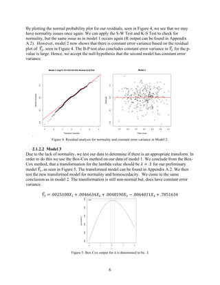6
By plotting the normal probability plot for our residuals, seen in Figure 4, we see that we may
have normality issues once again. We can apply the S-W Test and K-S Test to check for
normality, but the same issue as in model 1 occurs again (R output can be found in Appendix
A.2). However, model 2 now shows that there is constant error variance based on the residual
plot of 𝑌6, seen in Figure 4. The B-P test also concludes constant error variance in 𝑌6 for the p-
value is large. Hence, we accept the null hypothesis that the second model has constant error
variance.
.
Figure 4: Residual analysis for normality and constant error variance in Model 2.
2.1.2.2   Model 3
Due to the lack of normality, we test our data to determine if there is an appropriate transform. In
order to do this we use the Box-Cox method on our data of model 1. We conclude from the Box-
Cox method, that a transformation for the lambda value should be 𝜆 = .1 for our preliminary
model 𝑌*, as seen in Figure 5. The transformed model can be found in Appendix A.2. We then
test the new transformed model for normality and homoscedacity. We come to the same
conclusion as in model 2. The transformation is still non-normal but, does have constant error
variance.
𝑌8 = .0025108𝑋* + .0046634𝑋6 + .0048190𝑋8 − .0064011𝑋: + .7851634
Figure 5: Box Cox output for 𝜆 is determined to be . 1
-3 -2 -1 0 1 2 3
-0.2-0.10.00.1
Model 2 (log(Y)~X1+X2+X3+X4) Normal Q-Q Plot
Theoretical Quantiles
SampleQuantiles
0.1 0.2 0.3 0.4 0.5 0.6 0.7
-0.2-0.10.00.1
Model 2
Fitted values
Residuals
-2 -1 0 1 2
-550-500-450-400-350-300
λy
log-Likelihood
95%
 