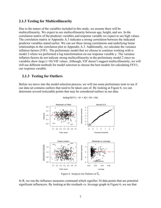 7
2.1.3 Testing for Multicollinearity
Due to the nature of the variables included in this study, we assume there will be
multicollinearity. We expect to see multicollinearity between age, height, and sex. In the
correlation matrix of the predictor variables and response variable we expect to see high values.
The correlation matrix in Appendix A.3 indicates a strong correlation between the indicated
predictor variables stated earlier. We can see these strong correlations and underlying linear
relationships in the correlation plot in Appendix A.3. Additionally, we calculate the variance
inflation factors (VIF). The preliminary model that we choose to continue working with is
model 2 where we performed a log transformation on our response variable y. The variance
inflation factors do not indicate strong multicollinearity in the preliminary model 2 since no
variables show large (>10) VIF values. Although, VIF doesn’t suggest multicollinearity, we will
still use different methods for model selection to choose the best models for calculating FEV1,
our response variable.
2.1.3   Testing for Outliers
Before we move into the model selection process, we will run some preliminary tests to see if
our data set contains outliers that need to be taken care of. By looking at Figure 6, we can
determine several noticeable points that may be considered outliers in our data.
Figure 6: Analysis for Outliers of 𝑌6.
In R, we run the influence measures command which signifies 34 data points that are potential
significant influencers. By looking at the residuals vs. leverage graph in Figure 6, we see that
0.1 0.2 0.3 0.4 0.5 0.6 0.7
-0.2
-0.1
0.0
0.1
0.2
Fitted values
Residuals
Residuals vs Fitted
224
323 44
-3 -2 -1 0 1 2 3
-3
-2
-1
0
1
2
3
Theoretical Quantiles
Standardizedresiduals
Normal Q-Q
224
32344
0.1 0.2 0.3 0.4 0.5 0.6 0.7
0.0
0.5
1.0
1.5
Fitted values
Standardizedresiduals
Scale-Location
224
323 44
0.00 0.02 0.04 0.06
-4
-2
0
2
Leverage
Standardizedresiduals
Cook's distance
Residuals vs Leverage
44323
224
lm(log10(Y1) ~ X1 + X2 + X3 + X4)
 