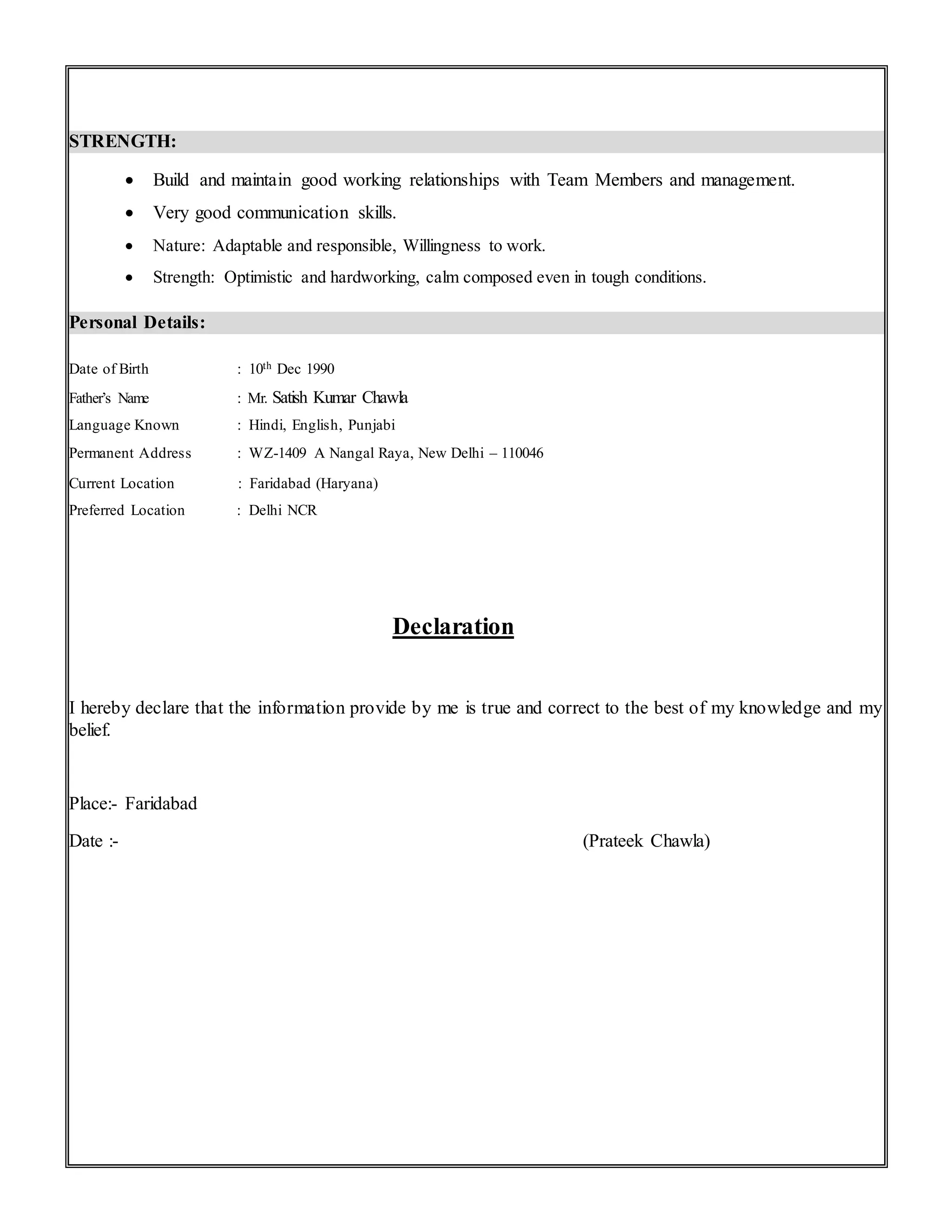 STRENGTH:
 Build and maintain good working relationships with Team Members and management.
 Very good communication skills.
 Nature: Adaptable and responsible, Willingness to work.
 Strength: Optimistic and hardworking, calm composed even in tough conditions.
Personal Details:
Date of Birth : 10th Dec 1990
Father’s Name : Mr. Satish Kumar Chawla
Language Known : Hindi, English, Punjabi
Permanent Address : WZ-1409 A Nangal Raya, New Delhi – 110046
Current Location : Faridabad (Haryana)
Preferred Location : Delhi NCR
Declaration
I hereby declare that the information provide by me is true and correct to the best of my knowledge and my
belief.
Place:- Faridabad
Date :- (Prateek Chawla)
 
