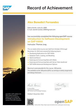Record of Achievement
openSAP is SAP's platform for
open online courses. It
supports you in acquiring
knowledge on key topics for
success in the SAP ecosystem.
has successfully completed the following openSAP course:
Introduction to Software Development
on SAP HANA
Instructor: Thomas Jung
Maximum score possible for this course: 300 points.
This six-week online course was held from October 24 through
December 12, 2013 and covered the following topics:
Developing Applications for SAP HANA
Database Tasks, Loading, and Modeling
SQLScript Basics
Exposing and Consuming Data with OData
Exposing and Consuming Data with Server-Side JavaScript
SAP HANA Advanced Development Options
Walldorf, December 2013
Dr. Bernd Welz
Executive Vice President
SAP Solution and Knowledge Packaging
Thomas Jung
Instructor
Alex Benedict Fernandes
Date of birth: June 21, 1989
E-mail: alexfernandes.1989@gmail.com
The candidate scored 185 points (62%) by working on weekly assignments
and taking a final exam.
Verify online: https://open.sap.com/verify/xufon-cazok-govar-dunok-sosyv
 