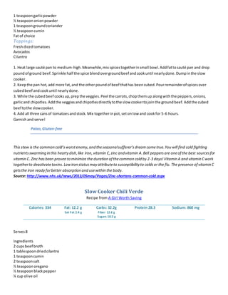 1 teaspoongarlicpowder
½ teaspoononionpowder
1 teaspoongroundcoriander
½ teaspooncumin
Fat of choice
Toppings:
Freshdicedtomatoes
Avocados
Cilantro
1. Heat large sauté pan to medium-high.Meanwhile,mix spicestogetherinsmall bowl.Addfattosauté pan and drop
poundof ground beef.Sprinkle half the spice blendovergroundbeef andcookuntil nearlydone.Dumpinthe slow
cooker.
2. Keepthe pan hot, add more fat,and the other poundof beef thathas beencubed.Pourremainderof spicesover
cubedbeef andcookuntil nearlydone.
3. While the cubedbeef cooksup,prepthe veggies.Peel the carrots,chopthemup alongwiththe peppers,onions,
garlicand chipotles.Addthe veggiesandchipotlesdirectlytothe slow cookertojointhe groundbeef.Addthe cubed
beef tothe slowcooker.
4. Add all three cansof tomatoesandstock.Mix togetherinpot,seton low and cookfor 5-6 hours.
Garnishand serve!
Paleo,Gluten-free
This stew is the common cold’sworstenemy,and theseasonalsufferer’sdreamcometrue.You will find cold fighting
nutrientsswarming in this heartydish,like iron, vitamin C,zinc and vitamin A.Bell peppersare oneof the best sourcesfor
vitamin C. Zinc hasbeen proven to minimize the duration of thecommon cold by 2-3 days!Vitamin A and vitamin Cwork
togetherto deactivatetoxins.Lowiron statusmay attributeto susceptibility to coldsor the flu. The presence of vitamin C
getsthe iron ready forbetter absorption and usewithin the body.
Source: http://www.nhs.uk/news/2012/05may/Pages/Zinc-shortens-common-cold.aspx
Slow Cooker Chili Verde
Recipe from A Girl Worth Saving
Calories: 334 Fat: 12.2 g
Sat Fat 2.4 g
Carbs: 32.2g
Fiber: 12.6 g
Sugars 18.2 g
Protein 28.3 Sodium: 860 mg
Serves8
Ingredients
2 cupsbeef broth
1 tablespoondriedcilantro
1 teaspooncumin
2 teaspoonsalt
½ teaspoonoregano
½ teaspoonblackpepper
¼ cup olive oil
 