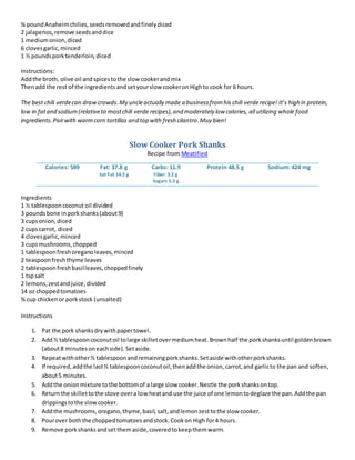 ¾ poundAnaheimchilies,seedsremovedandfinelydiced
2 jalapenos,remove seedsanddice
1 mediumonion,diced
6 clovesgarlic,minced
1 ½ poundsporktenderloin,diced
Instructions:
Addthe broth, olive oil andspicestothe slowcookerandmix
Thenadd the rest of the ingredientsandsetyourslow cookeronHighto cook for 6 hours.
The best chili verdecan drawcrowds.My uncleactually made a businessfromhis chili verderecipe! It’s high in protein,
low in fatand sodium(relativeto mostchili verde recipes),and moderately low calories, all utilizing whole food
ingredients.Pairwith warmcorn tortillas and top with fresh cilantro.Muy bien!
Slow Cooker Pork Shanks
Recipe from Meatified
Calories: 589 Fat: 37.8 g
Sat Fat 14.5 g
Carbs: 11.9
Fiber: 3.2 g
Sugars 5.3 g
Protein 48.5 g Sodium: 424 mg
Ingredients
1 ½ tablespooncoconut oil divided
3 poundsbone inporkshanks(about9)
3 cupsonion,diced
2 cupscarrot, diced
4 clovesgarlic,minced
3 cupsmushrooms,chopped
1 tablespoonfreshoreganoleaves,minced
2 teaspoonfreshthyme leaves
2 tablespoonfreshbasilleaves,choppedfinely
1 tspsalt
2 lemons,zestandjuice,divided
14 oz choppedtomatoes
¾ cup chickenor porkstock (unsalted)
Instructions
1. Pat the pork shanksdrywithpapertowel.
2. Add½ tablespooncoconutoil tolarge skilletovermediumheat.Brownhalf the porkshanksuntil goldenbrown
(about8 minutesoneachside).Setaside.
3. Repeatwithother½ tablespoonandremainingporkshanks.Setaside withotherporkshanks.
4. If required,addthe last½ tablespooncoconutoil,thenaddthe onion,carrot,and garlicto the pan and soften,
about5 minutes.
5. Addthe onionmixture tothe bottomof a large slow cooker.Nestle the porkshanksontop.
6. Returnthe skillettothe stove overa lowheatand use the juice of one lemontodeglaze the pan.Addthe pan
drippingstothe slowcooker.
7. Addthe mushrooms,oregano,thyme,basil,salt,andlemonzesttothe slow cooker.
8. Pourover boththe choppedtomatoesandstock.Cookon High for4 hours.
9. Remove porkshanksandsetthemaside,coveredtokeepthemwarm.
 