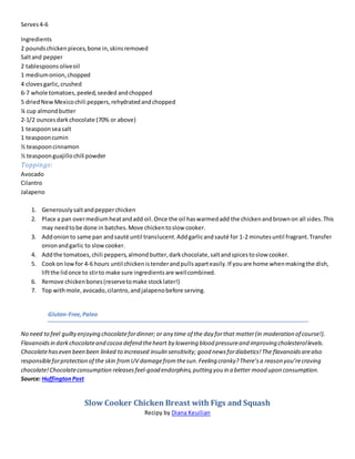 Serves4-6
Ingredients
2 poundschickenpieces,bone in,skinsremoved
Saltand pepper
2 tablespoonsoliveoil
1 mediumonion,chopped
4 clovesgarlic,crushed
6-7 whole tomatoes,peeled,seeded andchopped
5 driedNewMexicochili peppers,rehydratedandchopped
¼ cup almondbutter
2-1/2 ouncesdarkchocolate (70% or above)
1 teaspoonseasalt
1 teaspooncumin
½ teaspooncinnamon
½ teaspoonguajillochili powder
Toppings:
Avocado
Cilantro
Jalapeno
1. Generouslysaltandpepperchicken
2. Place a pan overmediumheatandadd oil.Once the oil haswarmedadd the chickenandbrownon all sides.This
may needtobe done in batches.Move chickentoslow cooker.
3. Addonionto same pan andsauté until translucent.Addgarlicandsauté for 1-2 minutesuntil fragrant.Transfer
onionandgarlic to slowcooker.
4. Addthe tomatoes,chili peppers,almondbutter,darkchocolate,saltandspicestoslow cooker.
5. Cookon lowfor 4-6 hours until chickenistenderandpullsaparteasily.If youare home whenmakingthe dish,
liftthe lidonce to stirto make sure ingredientsare wellcombined.
6. Remove chickenbones(reservetomake stocklater!)
7. Top withmole,avocado,cilantro,andjalapenobefore serving.
Gluten-Free,Paleo
No need to feel guiltyenjoying chocolatefordinner; or any time of the day forthat matter(in moderation of course!).
Flavanoidsin darkchocolateand cocoa defend theheart by lowering blood pressureand improving cholesterollevels.
Chocolatehaseven been been linked to increased insulin sensitivity; good newsfordiabetics!The flavanoidsarealso
responsibleforprotection of the skin fromUV damagefromthesun.Feeling cranky?There’sa reason you’recraving
chocolate!Chocolateconsumption releasesfeel-good endorphins,putting you in a better mood upon consumption.
Source: HuffingtonPost
Slow Cooker Chicken Breast with Figs and Squash
Recipy by Diana Keuilian
 