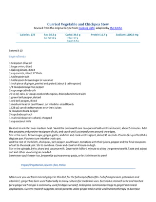 Curried Vegetable and Chickpea Stew
Revised from the original recipe from Cooking Light, adapted by The Kitchn
Calories: 278 Fat: 10.3 g
Sat Fat 5.8 g
Carbs: 39.6 g
Fiber: 3.7 g
Sugars 6.9 g
Protein 11.7 g Sodium: 1206.8 mg
Serves8-10
Ingredients
1 teaspoon olive oil
1 large onion,diced
1 bakingpotato,diced
1 cup carrots, sliced¼”thick
1 tablespoonsalt
1 tablespoonbrownsugarorsuccanat
1-inchpiece of ginger,peeledandgrated(about1 tablespoon)
1/8 teaspooncayenne pepper
2 cupsvegetable broth
2 (16 oz) cans,or 4 cups cookedchickpeas,drainedandrinsedwell
1 greenbell pepper,deiced
1 redbell pepper,diced
1 mediumheadof cauliflower,cutintobite-sizedflorets
1 (28 oz) can dicedtomatoeswiththeirjuices
¼ teaspoonblackpepper
2 cupsbaby spinach
1 stalkrainbowswisschard,chopped
1 cup coconutmilk
Heat oil ina skilletovermediumheat. Sauté the onionwithone teaspoonof saltuntil translucent,about5minutes. Add
the potatoesandanotherteaspoonof salt,and sauté until justtranslucentaroundthe edges.
Stirin the curry, brownsugar,ginger,garlic,andchili and cookuntil fragrant,about30 seconds.Pourin ¼ cup of brothto
deglaze pan.Pourmixture intothe crock-pot.
Addthe rest of the broth,chickpeas,bell pepper,cauliflower,tomatoeswiththeirjuices,pepperandthe final teaspoon
of saltto the crock-pot.Stirto combine.Coverandcookfor 4 hourson high.
Stirin the spinach,Swisschardand coconutmilk.Coverwithlidfor1 minute toallow the greenstowilt.Taste and adjust
saltand otherseasoningsasneeded.
Serve overcauliflowerrice,brownrice quinoaororzopasta,or letit shine onitsown!
Vegan/Vegetarian,Gluten-free,Paleo
Makesure you usefresh minced gingerin this dish forthe full scopeof benefits.Full of magnesium,potassiumand
vitamin C, gingerhasbeen used historically in many culturesformedicinal uses.Ever had a stomach acheand reached
fora ginger ale? Ginger is commonly used fordigestiverelief, linking the common beverageto ginger’shistorical
applications.Currentresearch suggestscancerpatientsutilize gingerintakewhile underchemotherapy to decrease
 