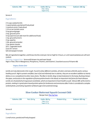 Calories: 481 Fat: 1.7 g Carbs: 83.5 g
Fiber: 38.8 g
Sugars 6.9 g
Protein 33 g Sodium: 146 mg
Serves4
Ingredients
2 ½ cups cookedlentils
1 sweetpotato,peeledandfinelydiced
1 mediumonion,finelydiced
1 15-oz can tomato sauce
½ tsp groundginger
2 tsp.groundcumin
¼ tspcayenne (canadd more for additional heat)
1 tsp.groundturmeric
2 tsp.paprika
1 tbs.groundcoriander
1 tsp.garam masala
2/3 c. vegetable broth
Juice of 1 lemon
Saltand peppertotaste
Mix all ingredientstogether,andthrowintothe crock pot.Seton highfor 3 hours,or until sweetpotatoesare softand
cooked.
Serving suggestion: Serve withbrownrice andnaan bread.
Highin Fiber,RichinManganese,Phosphorus,Thiamin,andVitaminC.Excellentsource of VitaminB6
Vegan,Gluten-free
Lentils are truly diamondsin the rough.Found in a few differentvarieties,all colors and sizes of lentils packa serious
healthy punch.High in protein and fiber,low in fatand relatively low in calories, they are an excellent addition to hearty
dishesor as a complimentto other menu items.The fiber in lentils clings to bad cholesterol in the body,flushing itdown
the pipes,and assistsin the regulation of homocysteinelevelsin the blood;an importantrisk factorforheartdisease.
Lentils are chocked full of magnesiumand folate,which areimportantin hearthealth aswell. Almost30% of the lentil is
protein,making it a greatplant based protein option forherbivoresand omnivoresalike!Italso is considered a complex
carbohydrate,promoting regulation of blood sugarand sustained energy.
Slow Cooker Butternut Squash Coconut Chili
Recipe from The Fig Tree
Calories: 299 Fat: 13.4 g Carbs: 40.8 g
Fiber: 9.1 g
Sugars 9.7 g
Protein 9.2 g Sodium: 605 mg
Serves8
Ingredients
1 small onion,peeledandfinelychopped
 